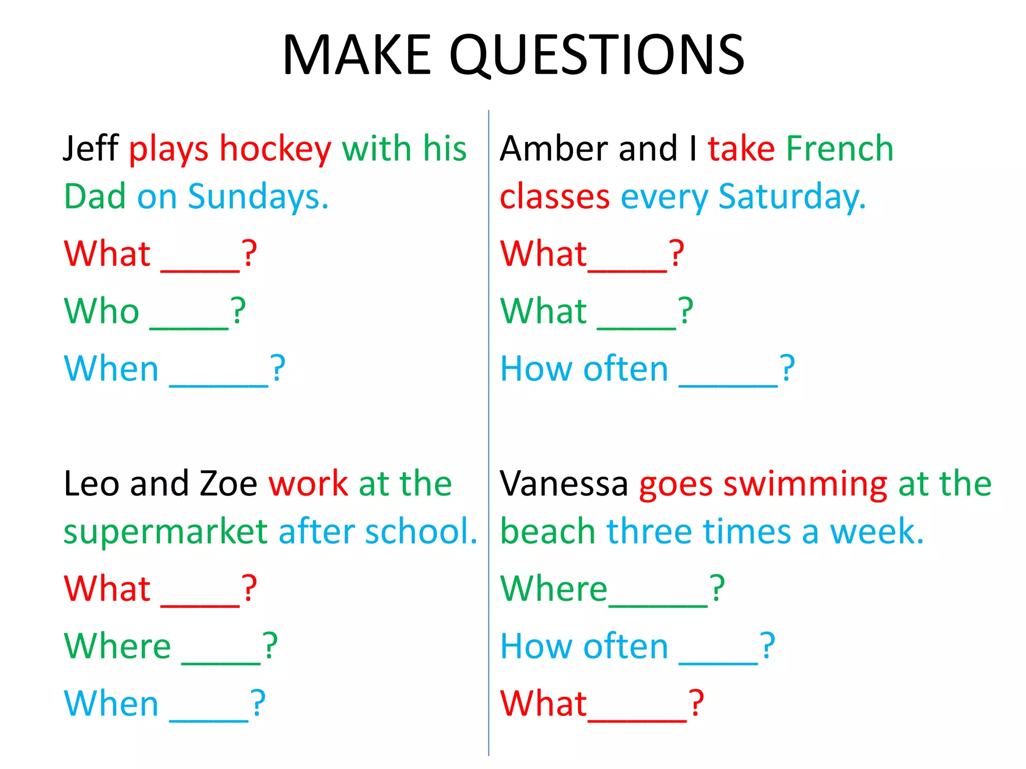 MAKE QUESTIONS
Jeff plays hockey with his
Dad on Sundays.
What ____?
Who ____?
When _____?
Leo and Zoe work at the
supermarket after school.
What ____?
Where ____?
When ____?
Amber and I take French
classes every Saturday.
What____?
What ____?
How often _____?
Vanessa goes swimming at the
beach three times a week.
Where_____?
How often ____?
What_____?
 