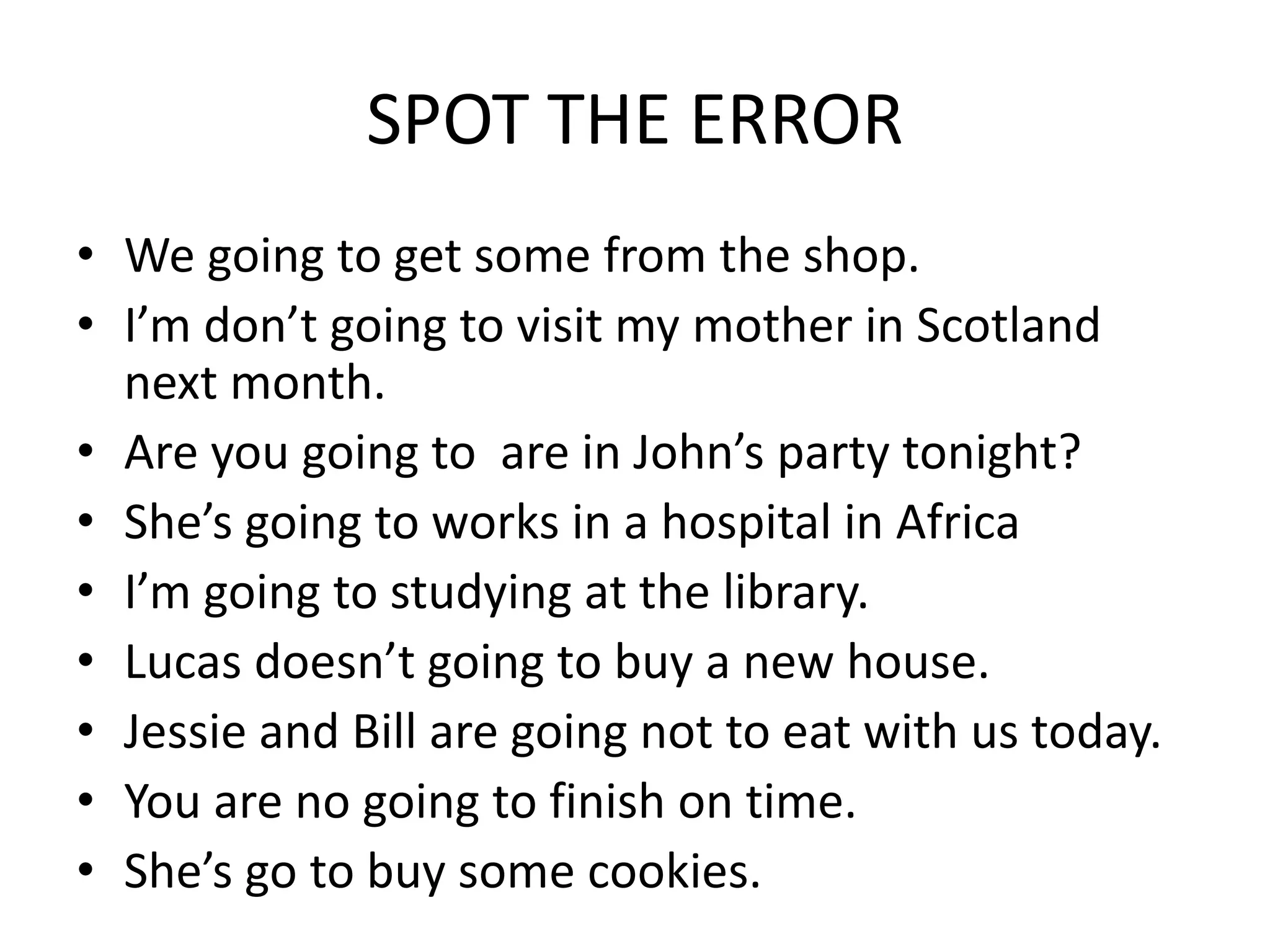 SPOT THE ERROR
• We going to get some from the shop.
• I’m don’t going to visit my mother in Scotland
next month.
• Are you going to are in John’s party tonight?
• She’s going to works in a hospital in Africa
• I’m going to studying at the library.
• Lucas doesn’t going to buy a new house.
• Jessie and Bill are going not to eat with us today.
• You are no going to finish on time.
• She’s go to buy some cookies.
 
