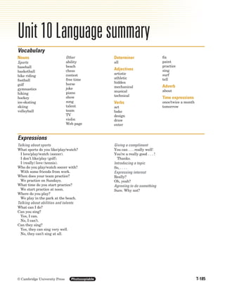 T-185
© Cambridge University Press Photocopiable
Unit 10 Language summary
Nouns
Sports
baseball
basketball
bike riding
football
golf
gymnastics
hiking
hockey
ice-skating
skiing
volleyball
Other
ability
beach
chess
contest
free time
horse
joke
piano
show
song
talent
team
TV
violin
Web page
Determiner
all
Adjectives
artistic
athletic
hidden
mechanical
musical
technical
Verbs
act
bake
design
draw
enter
fix
paint
practice
sing
surf
tell
Adverb
about
Time expressions
once/twice a month
tomorrow
Vocabulary
Expressions
Talking about sports
What sports do you like/play/watch?
I love/play/watch (soccer).
I don’t like/play (golf).
I (really) love (tennis).
Who do you play/watch soccer with?
With some friends from work.
When does your team practice?
We practice on Sundays.
What time do you start practice?
We start practice at noon.
Where do you play?
We play in the park at the beach.
Talking about abilities and talents
What can I do?
Can you sing?
Yes, I can.
No, I can’t.
Can they sing?
Yes, they can sing very well.
No, they can’t sing at all.
Giving a compliment
You can . . . really well!
You’re a really good . . . !
Thanks.
Introducing a topic
So, . . . .
Expressing interest
Really?
Oh, yeah?
Agreeing to do something
Sure. Why not?
8708_IC3_TEIntro_Summs_P05.02 12/2/04 1:05 PM Page 185
 
