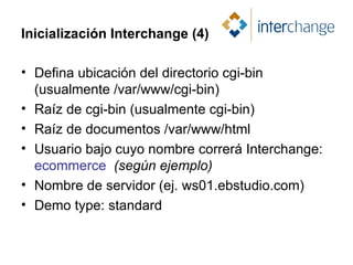 Inicialización Interchange (4) Defina ubicación del directorio cgi-bin (usualmente /var/www/cgi-bin) Raíz de cgi-bin (usualmente cgi-bin) Raíz de documentos /var/www/html Usuario bajo cuyo nombre correrá Interchange:  ecommerce   (según ejemplo) Nombre de servidor (ej. ws01.ebstudio.com) Demo type: standard 