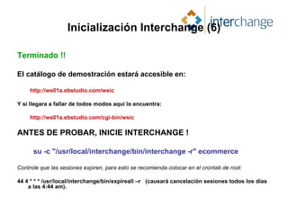 Inicialización Interchange (6) Terminado !! El catálogo de demostración estará accesible en: http://ws01a.ebstudio.com/wsic Y si llegara a fallar de todos modos aquí lo encuentra: http://ws01a.ebstudio.com/cgi-bin/wsic ANTES DE PROBAR, INICIE INTERCHANGE ! su -c "/usr/local/interchange/bin/interchange -r" ecommerce Controle que las sesiones expiren, para esto se recomienda colocar en el crontab de root: 44 4 * * * /usr/local/interchange/bin/expireall –r  (causará cancelación sesiones todos los días a las 4:44 am). 