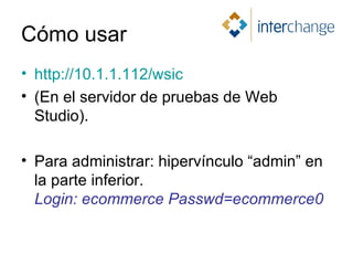 Cómo usar http://10.1.1.112/wsic (En el servidor de pruebas de Web Studio). Para administrar: hipervínculo “admin” en la parte inferior.  Login: ecommerce Passwd=ecommerce0 