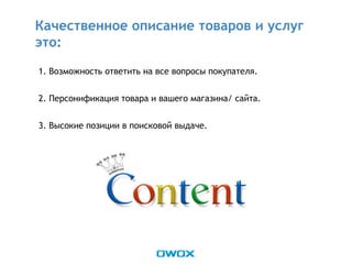 1. Возможность ответить на все вопросы покупателя.
2. Персонификация товара и вашего магазина/ сайта.
3. Высокие позиции в поисковой выдаче.
Качественное описание товаров и услуг
это:
 