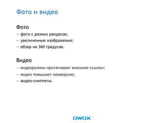 Фото
— фото с разных ракурсов;
— увеличенные изображения;
— обзор на 360 градусов.
Видео
— видеоролики притягивают внешние ссылки;
— видео повышает конверсию;
— видео-сниппеты.
Фото и видео
 