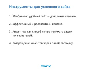 1. Юзабилити: удобный сайт — довольные клиенты.
2. Эффективный и релевантный контент.
3. Аналитика как способ лучше понимать ваших
пользователей.
4. Возвращение клиентов через e-mail рассылку.
Инструменты для успешного сайта
 