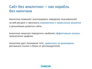 Аналитика позволяет анализировать поведение пользователей
на веб-ресурсе и принимать взвешенные и правильные решения
о дальнейшем развитии сайта.
Аналитика помогает определить наиболее эффективные каналы
привлечения трафика.
Аналитика дает понимание того, правильно ли размещены
рекламные ссылки и блоки от рекламодателей.
Сайт без аналитики — как корабль
без капитана
 