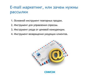 1. Основной инструмент повторных продаж.
2. Инструмент для управления спросом.
3. Инструмент ухода от ценовой конкуренции.
4. Инструмент возвращения уходящих клиентов.
E-mail маркетинг, или зачем нужны
рассылки
 