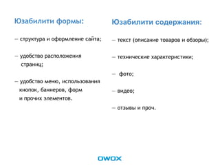 Юзабилити формы:
— структура и оформление сайта;
— удобство расположения
страниц;
— удобство меню, использования
кнопок, баннеров, форм
и прочих элементов.
Юзабилити содержания:
— текст (описание товаров и обзоры);
— технические характеристики;
— фото;
— видео;
— отзывы и проч.
 