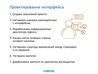 1. Создаем персонажей проекта.
2. Составляем сценарии взаимодействия
с интерфейсом.
3. Разрабатываем информационную
архитектуру проекта.
4. Рисуем скетчи основных страниц
интернет-магазина.
5. Составляем структуру взаимосвязей между страницами
и их иерархию.
6. Тестируем прототип.
7. Дорабатываем прототип по замечаниям респондентов.
Проектирование интерфейса
 