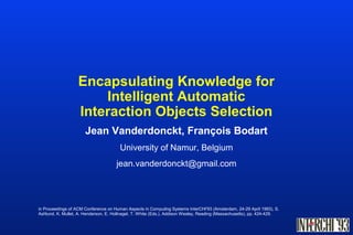 Encapsulating Knowledge for
Intelligent Automatic
Interaction Objects Selection
Jean Vanderdonckt, François Bodart
University of Namur, Belgium
jean.vanderdonckt@gmail.com
in Proceedings of ACM Conference on Human Aspects in Computing Systems InterCHI'93 (Amsterdam, 24-29 April 1993), S.
Ashlund, K. Mullet, A. Henderson, E. Hollnagel, T. White (Eds.), Addison Wesley, Reading (Massachusetts), pp. 424-429.
 