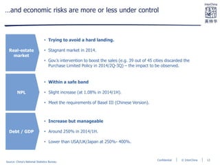 © InterChinaConfidential
…and economic risks are more or less under control
Real-estate
market
NPL
Debt / GDP
• Trying to avoid a hard landing.
• Stagnant market in 2014.
• Gov.’s intervention to boost the sales (e.g. 39 out of 45 cities discarded the
Purchase Limited Policy in 2014/2Q-3Q) – the impact to be observed.
• Within a safe band
• Slight increase (at 1.08% in 2014/1H).
• Meet the requirements of Basel III (Chinese Version).
• Increase but manageable
• Around 250% in 2014/1H.
• Lower than USA/UK/Japan at 250%- 400%.
Source: China’s National Statistics Bureau
12
 