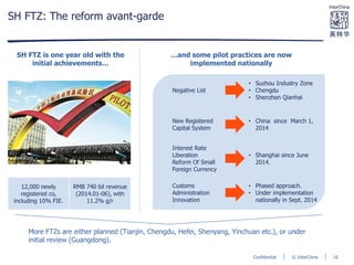 © InterChinaConfidential
SH FTZ: The reform avant-garde
More FTZs are either planned (Tianjin, Chengdu, Hefei, Shenyang, Yinchuan etc.), or under
initial review (Guangdong).
12,000 newly
registered co,
including 10% FIE.
RMB 740 bil revenue
(2014.01-06), with
11.2% g/r
SH FTZ is one year old with the
initial achievements…
…and some pilot practices are now
implemented nationally
Negative List
• Suzhou Industry Zone
• Chengdu
• Shenzhen Qianhai
New Registered
Capital System
• China since March 1,
2014
Interest Rate
Liberation
Reform Of Small
Foreign Currency
• Shanghai since June
2014.
Customs
Administration
Innovation
• Phased approach.
• Under implementation
nationally in Sept. 2014
16
 