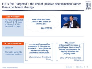 © InterChinaConfidential
FIE´s feel ´targeted´: the end of ‘positive discrimination’ rather
than a deliberate strategy
• For non-pricing related
AML, only 2 FIE cases
of Microsoft & Tetra
Pak out of 39 cases.
• Selective?
• Worries by some FIEs
– supported by others
Anti-Monopoly
HC Anti-corruption
FIEs takes less than
10% of AML cases by
China’s gov.
2014/09/09
……the anti-corruption
campaign in the pharma
industry……has given an
impression of rising
economic nationalism.
Chairman of an Investment
Group
The recent
anticorruption moves in
healthcare have actually
helped our business by
slightly leveling the
playing field.
China GM of a Fortune 500
company
Source: InterChina interviews
18
 