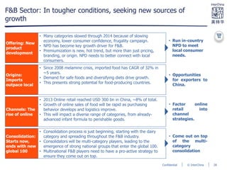 © InterChinaConfidential
F&B Sector: In tougher conditions, seeking new sources of
growth
Offering: New
product
development
Origins:
Imports
outpace local
Channels: The
rise of online
Consolidation:
Starts now,
ends with new
global 100
• Many categories slowed through 2014 because of slowing
economy, lower consumer confidence, frugality campaign.
• NPD has become key growth driver for F&B.
• Premiumization is new, hot trend, but more than just pricing,
branding, or origin. NPD needs to better connect with local
consumers.
• Since 2008 melamine crisis, imported food has CAGR of 32% in
~5 years.
• Demand for safe foods and diversifying diets drive growth.
• This presents strong potential for food-producing countries.
• 2013 Online retail reached USD 300 bn in China, ~8% of total.
• Growth of online sales of food will be rapid as purchasing
behavior develops and logistics improve.
• This will impact a diverse range of categories, from already-
advanced infant formula to perishable goods.
• Consolidation process is just beginning, starting with the dairy
category and spreading throughout the F&B industry.
• Consolidators will be multi-category players, leading to the
emergence of strong national groups that enter the global 100.
• Multinational F&B players need to have a pro-active strategy to
ensure they come out on top.
• Opportunities
for exporters to
China.
• Run in-country
NPD to meet
local consumer
needs.
• Factor online
retail into
channel
strategies.
• Come out on top
of the multi-
category
consolidation
28
 