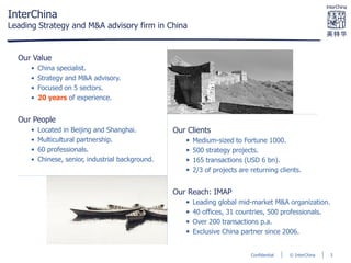 © InterChinaConfidential
InterChina
Leading Strategy and M&A advisory firm in China
Our Value
• China specialist.
• Strategy and M&A advisory.
• Focused on 5 sectors.
• 20 years of experience.
Our People
• Located in Beijing and Shanghai.
• Multicultural partnership.
• 60 professionals.
• Chinese, senior, industrial background.
Our Clients
• Medium-sized to Fortune 1000.
• 500 strategy projects.
• 165 transactions (USD 6 bn).
• 2/3 of projects are returning clients.
Our Reach: IMAP
• Leading global mid-market M&A organization.
• 40 offices, 31 countries, 500 professionals.
• Over 200 transactions p.a.
• Exclusive China partner since 2006.
3
 