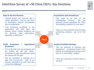 © InterChinaConfidential
InterChina Survey of >50 China CEO’s: Key Directions
Sales & Service Revamp
• “Overall growth will continue with a
certain slowdown... and we will focus
on distribution channel consolidation
and re-organization”
• “The increasing complexity in the
organization with both client and
product matrix creates problems…we
are planning sales optimization,
especially on KAM level”
Acquisitions and Divestitures
• “We need to be part of the
Consolidation Process… We are
planning several acquisition for 2015,
and building a pipeline for next years”
• “Focus on core business units and best
performing products… get rid of the
rest”
Product Portfolio Strategy
• “We are planning to develop new
applications … to become known in the
market as a development partner more
than as a "commodity" supplier”
• “20% g/r is planned in China. More on
services”
Profit Protection / Operational
Excellence
• “It is truth that cost are increasing, but
our profits are still the same…
economies of scale and efficiency gains
are coping with the gap”
• “We are confident to compete on a
high cost environment… most of our
Chinese competitors do not know how
to face this challenge”
Top 4
33
 