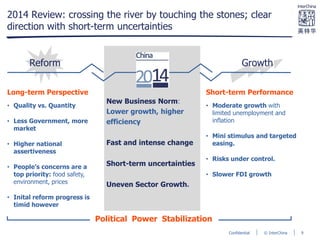 © InterChinaConfidential
2014 Review: crossing the river by touching the stones; clear
direction with short-term uncertainties
Reform Growth
Short-term Performance
• Moderate growth with
limited unemployment and
inflation
• Mini stimulus and targeted
easing.
• Risks under control.
• Slower FDI growth
Long-term Perspective
• Quality vs. Quantity
• Less Government, more
market
• Higher national
assertiveness
• People’s concerns are a
top priority: food safety,
environment, prices
• Inital reform progress is
timid however
New Business Norm:
Lower growth, higher
efficiency
Fast and intense change
Short-term uncertainties
Uneven Sector Growth.
Political Power Stabilization
9
 
