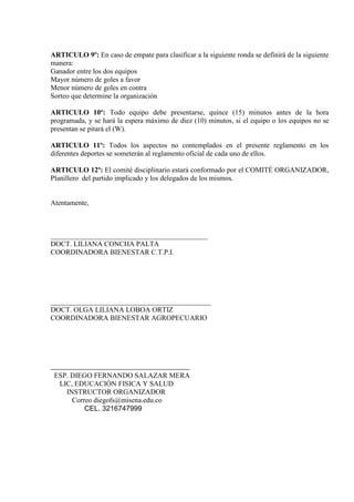 ARTICULO 9º: En caso de empate para clasificar a la siguiente ronda se definirá de la siguiente
manera:
Ganador entre los dos equipos
Mayor número de goles a favor
Menor número de goles en contra
Sorteo que determine la organización

ARTICULO 10º: Todo equipo debe presentarse, quince (15) minutos antes de la hora
programada, y se hará la espera máximo de diez (10) minutos, si el equipo o los equipos no se
presentan se pitará el (W).

ARTICULO 11º: Todos los aspectos no contemplados en el presente reglamento en los
diferentes deportes se someterán al reglamento oficial de cada uno de ellos.

ARTICULO 12º: El comité disciplinario estará conformado por el COMITÉ ORGANIZADOR,
Planillero del partido implicado y los delegados de los mismos.


Atentamente,



____________________________________________
DOCT. LILIANA CONCHA PALTA
COORDINADORA BIENESTAR C.T.P.I.




_____________________________________________
DOCT. OLGA LILIANA LOBOA ORTIZ
COORDINADORA BIENESTAR AGROPECUARIO




 ESP. DIEGO FERNANDO SALAZAR MERA
  LIC, EDUCACIÓN FISICA Y SALUD
    INSTRUCTOR ORGANIZADOR
      Correo diegofs@misena.edu.co
          CEL. 3216747999
 