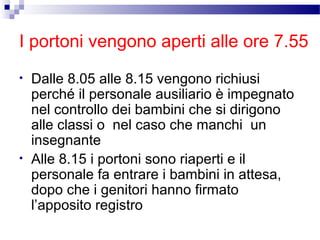 I portoni vengono aperti alle ore 7.55
•

•

Dalle 8.05 alle 8.15 vengono richiusi
perché il personale ausiliario è impegnato
nel controllo dei bambini che si dirigono
alle classi o nel caso che manchi un
insegnante
Alle 8.15 i portoni sono riaperti e il
personale fa entrare i bambini in attesa,
dopo che i genitori hanno firmato
l’apposito registro

 