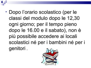 •

Dopo l’orario scolastico (per le
classi del modulo dopo le 12,30
ogni giorno; per il tempo pieno
dopo le 16.00 e il sabato), non è
più possibile accedere ai locali
scolastici né per i bambini né per i
genitori .

 