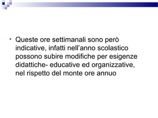 •

Queste ore settimanali sono però
indicative, infatti nell’anno scolastico
possono subire modifiche per esigenze
didattiche- educative ed organizzative,
nel rispetto del monte ore annuo

 