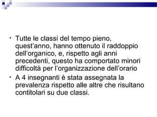 •

•

Tutte le classi del tempo pieno,
quest’anno, hanno ottenuto il raddoppio
dell’organico, e, rispetto agli anni
precedenti, questo ha comportato minori
difficoltà per l’organizzazione dell’orario
A 4 insegnanti è stata assegnata la
prevalenza rispetto alle altre che risultano
contitolari su due classi.

 