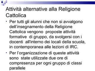 Attività alternative alla Religione
Cattolica
•

•

Per tutti gli alunni che non si avvalgono
dell’insegnamento della Religione
Cattolica vengono proposte attività
formative di gruppo, da svolgersi con i
docenti all'interno dei locali della scuola,
in contemporanea alle lezioni di IRC.
Per l’organizzazione di queste attività
sono state utilizzate due ore di
compresenza per ogni gruppo di classi
parallele

 