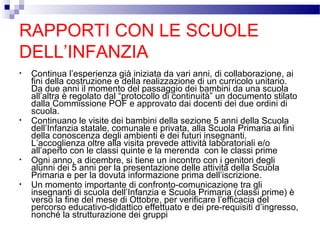RAPPORTI CON LE SCUOLE
DELL’INFANZIA
•

•

•

•

Continua l’esperienza già iniziata da vari anni, di collaborazione, ai
fini della costruzione e della realizzazione di un curricolo unitario.
Da due anni il momento del passaggio dei bambini da una scuola
all’altra è regolato dal “protocollo di continuità” un documento stilato
dalla Commissione POF e approvato dai docenti dei due ordini di
scuola.
Continuano le visite dei bambini della sezione 5 anni della Scuola
dell’Infanzia statale, comunale e privata, alla Scuola Primaria ai fini
della conoscenza degli ambienti e dei futuri insegnanti.
L’accoglienza oltre alla visita prevede attività laboratoriali e/o
all’aperto con le classi quinte e la merenda con le classi prime
Ogni anno, a dicembre, si tiene un incontro con i genitori degli
alunni dei 5 anni per la presentazione delle attività della Scuola
Primaria e per la dovuta informazione prima dell’iscrizione.
Un momento importante di confronto-comunicazione tra gli
insegnanti di scuola dell’Infanzia e Scuola Primaria (classi prime) è
verso la fine del mese di Ottobre, per verificare l’efficacia del
percorso educativo-didattico effettuato e dei pre-requisiti d’ingresso,
nonché la strutturazione dei gruppi

 