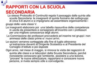 RAPPORTI CON LA SCUOLA
SECONDARIA

Lo stesso Protocollo di Continuità regola il passaggio dalla quinta alla
scuola Secondaria: le insegnanti di quinta formano dei sottogruppi
di circa 5-8 alunni e si impegnano ad assemblare organicamente i
gruppi delle varie classi V.
Le insegnanti elaborano poi una tabella riassuntiva delle competenze
in uscita da presentare e consegnare all’incontro con i professori
per una migliore conoscenza degli alunni.
La Commissione dei professori provvederà ad inserire nei gruppi i non
ammessi delle classi prime e i nuovi arrivi.
Le sezioni verranno sorteggiate alla fine di luglio attraverso
un’estrazione davanti al Dirigente Scolastico e al Presidente del
Consiglio d’Istituto e poi esposte
Ogni anno, nel mese di maggio, si rinnova la visita dei ragazzini di
quinta alle classi e ai laboratori della Scuola Secondaria, perché
nonostante conoscano già l’ambiente, assistere a una lezione,
“provare” le nuove attrezzature, rapportarsi e conoscere nuove
persone, si rivela sempre utile e coinvolgente.

 