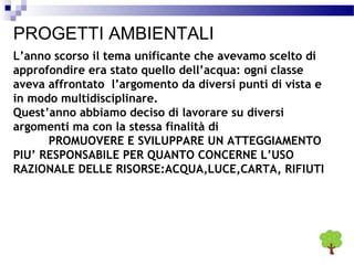 PROGETTI AMBIENTALI
L’anno scorso il tema unificante che avevamo scelto di
approfondire era stato quello dell’acqua: ogni classe
aveva affrontato l’argomento da diversi punti di vista e
in modo multidisciplinare.
Quest’anno abbiamo deciso di lavorare su diversi
argomenti ma con la stessa finalità di
PROMUOVERE E SVILUPPARE UN ATTEGGIAMENTO
PIU’ RESPONSABILE PER QUANTO CONCERNE L’USO
RAZIONALE DELLE RISORSE:ACQUA,LUCE,CARTA, RIFIUTI

 