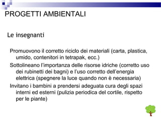 PROGETTI AMBIENTALI
Le insegnanti
Promuovono il corretto riciclo dei materiali (carta, plastica,
umido, contenitori in tetrapak, ecc.)
Sottolineano l’importanza delle risorse idriche (corretto uso
dei rubinetti dei bagni) e l’uso corretto dell’energia
elettrica (spegnere la luce quando non è necessaria)
Invitano i bambini a prendersi adeguata cura degli spazi
interni ed esterni (pulizia periodica del cortile, rispetto
per le piante)

 