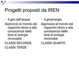Progetti proposti da IREN
Il giro dell’acqua
Approccio al mondo del
risparmio idrico e alla
conoscenza delle
fonti di energie
rinnovabili
CLASSI SECONDE
CLASSI TERZE
•

Il giroenergia
Approccio al mondo del
risparmio idrico e alla
conoscenza delle
fonti di energie
rinnovabili
CLASSI QUARTE
•

 