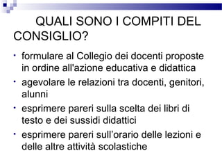 QUALI SONO I COMPITI DEL
CONSIGLIO?
•
•
•
•

formulare al Collegio dei docenti proposte
in ordine all'azione educativa e didattica
agevolare le relazioni tra docenti, genitori,
alunni
esprimere pareri sulla scelta dei libri di
testo e dei sussidi didattici
esprimere pareri sull’orario delle lezioni e
delle altre attività scolastiche

 