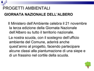 PROGETTI AMBIENTALI
GIORNATA NAZIONALE DELL’ALBERO
Il Ministero dell’Ambiente celebra il 21 novembre
la terza edizione della Giornata Nazionale
dell’Albero su tutto il territorio nazionale.
La nostra scuola, con il sostegno dell’ufficio
ambiente del Comune, aderirà anche
quest’anno al progetto, facendo partecipare
alcune classi alla piantumazione di una siepe e
di un frassino nel cortile della scuola.

 
