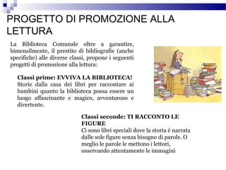 PROGETTO DI PROMOZIONE ALLA
LETTURA
La Biblioteca Comunale oltre a garantire,
bimensilmente, il prestito di bibliografie (anche
specifiche) alle diverse classi, propone i seguenti
progetti di promozione alla lettura:
Classi prime: EVVIVA LA BIBLIOTECA!
Storie dalla casa dei libri per raccontare ai
bambini quanto la biblioteca possa essere un
luogo affascinante e magico, avventuroso e
divertente.
Classi seconde: TI RACCONTO LE
FIGURE
Ci sono libri speciali dove la storia è narrata
dalle sole figure senza bisogno di parole. O
meglio le parole le mettono i lettori,
osservando attentamente le immagini

 
