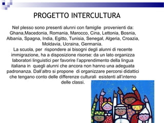 PROGETTO INTERCULTURA
Nel plesso sono presenti alunni con famiglie provenienti da:
Ghana,Macedonia, Romania, Marocco, Cina, Lettonia, Bosnia,
Albania, Spagna, India, Egitto, Tunisia, Senegal, Algeria, Croazia,
Moldavia, Ucraina, Germania.
La scuola, per rispondere ai bisogni degli alunni di recente
immigrazione, ha a disposizione risorse: da un lato organizza
laboratori linguistici per favorire l’apprendimento della lingua
italiana in quegli alunni che ancora non hanno una adeguata
padronanza. Dall’altro si propone di organizzare percorsi didattici
che tengano conto delle differenze culturali esistenti all’interno
delle classi.

 