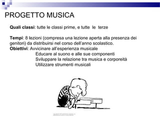 PROGETTO MUSICA
Quali classi: tutte le classi prime, e tutte le terze
Tempi: 8 lezioni (compresa una lezione aperta alla presenza dei
genitori) da distribuirsi nel corso dell’anno scolastico.
Obiettivi: Avvicinare all’esperienza musicale
Educare al suono e alle sue componenti
Sviluppare la relazione tra musica e corporeità
Utilizzare strumenti musicali

 