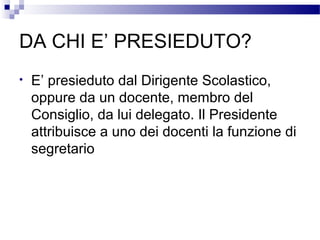 DA CHI E’ PRESIEDUTO?
•

E’ presieduto dal Dirigente Scolastico,
oppure da un docente, membro del
Consiglio, da lui delegato. Il Presidente
attribuisce a uno dei docenti la funzione di
segretario

 