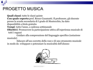 PROGETTO MUSICA
Quali classi: tutte le classi quinte
Con quale esperto:prof. Renzo Casamatti. Il professore, già docente
presso la scuola secondaria di I grado di Montecchio, ha dato
disponibilità a titolo gratuito
Tempi: tutto l’anno, a cadenza settimanale
Obiettivi: Promuovere la partecipazione attiva all’esperienza musicale di
tutti i ragazzi
Guidare alla comprensione del linguaggio specifico (notazione
musicale)
Educare all’uso corretto della voce e di uno strumento musicale
in modo da sviluppare e potenziare la musicalità dell’alunno

 