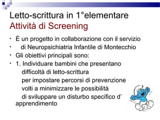 Letto-scrittura in 1°elementare
Attività di Screening
•
•
•
•

È un progetto in collaborazione con il servizio
di Neuropsichiatria Infantile di Montecchio
Gli obiettivi principali sono:
1. Individuare bambini che presentano
difficoltà di letto-scrittura
per impostare percorsi di prevenzione
volti a minimizzare le possibilità
di sviluppare un disturbo specifico d’
apprendimento

 