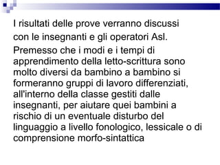 I risultati delle prove verranno discussi
con le insegnanti e gli operatori Asl.
Premesso che i modi e i tempi di
apprendimento della letto-scrittura sono
molto diversi da bambino a bambino si
formeranno gruppi di lavoro differenziati,
all'interno della classe gestiti dalle
insegnanti, per aiutare quei bambini a
rischio di un eventuale disturbo del
linguaggio a livello fonologico, lessicale o di
comprensione morfo-sintattica

 