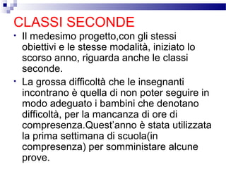 CLASSI SECONDE
•

•

Il medesimo progetto,con gli stessi
obiettivi e le stesse modalità, iniziato lo
scorso anno, riguarda anche le classi
seconde.
La grossa difficoltà che le insegnanti
incontrano è quella di non poter seguire in
modo adeguato i bambini che denotano
difficoltà, per la mancanza di ore di
compresenza.Quest’anno è stata utilizzata
la prima settimana di scuola(in
compresenza) per somministare alcune
prove.

 