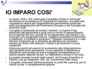 IO IMPARO COSI’
•

•

•

•
•

Le classi III B e IIIC continuano il progetto iniziato in prima per
accrescere la Competenza di Imparare ad Imparare, una delle otto
competenze chiave per l’apprendimento permanente contenute
nella raccomandazione del Parlamento Europeo e del Consiglio del
dicembre 2006
Il progetto è finalizzato ad aiutare i bambini a scoprire il lato
piacevole dell’apprendere e quali sono le forme di apprendimento
più congeniali per loro, perché chi sa apprendere con piacere e sa
come gli è più congeniale farlo ha maggiori possibilità di esprimersi
e realizzarsi, è facilitato a sostenere l’ impegno necessario e a volte
faticoso d’imparare ed è stimolato ad allenarsi per diventare
sempre più bravo nell’utilizzare i metodi e gli strumenti a lui più
congeniali.
Attraverso giochi ed esercizi di avviamento alla metacognizione,
ogni bambino potrà accrescere la sua capacità di attenzione e
soprattutto sarà portato ad avere maggiore consapevolezza di
quanto questa capacità sia per lui importante a scuola e non solo.
Il progetto prevede incontri degli esperti del Gruppo Scientifico di
Padova, con gli insegnanti che poi lavoreranno nelle classi.
Il progetto, finanziato dall’Associazione no profit Re-Learning per la
nostra scuola è completamente gratuito.

 