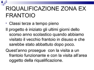 RIQUALIFICAZIONE ZONA EX
FRANTOIO
Classi terze a tempo pieno
Il progetto è iniziato gli ultimi giorni dello
scorso anno scolastico quando abbiamo
visitato il vecchio frantoio in disuso e che
sarebbe stato abbattuto dopo poco.
Quest’anno prosegue con la visita a un
frantoio funzionante e con la visita all’area
oggetto della riqualificazione.
•

 