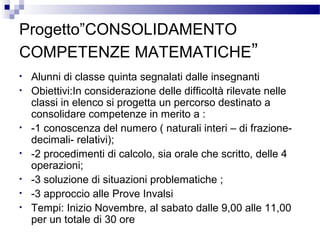 Progetto”CONSOLIDAMENTO
COMPETENZE MATEMATICHE”
•
•

•
•
•
•
•

Alunni di classe quinta segnalati dalle insegnanti
Obiettivi:In considerazione delle difficoltà rilevate nelle
classi in elenco si progetta un percorso destinato a
consolidare competenze in merito a :
-1 conoscenza del numero ( naturali interi – di frazionedecimali- relativi);
-2 procedimenti di calcolo, sia orale che scritto, delle 4
operazioni;
-3 soluzione di situazioni problematiche ;
-3 approccio alle Prove Invalsi
Tempi: Inizio Novembre, al sabato dalle 9,00 alle 11,00
per un totale di 30 ore

 