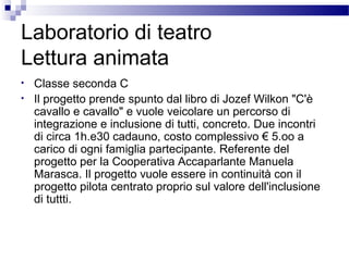 Laboratorio di teatro
Lettura animata
•
•

Classe seconda C
Il progetto prende spunto dal libro di Jozef Wilkon "C'è
cavallo e cavallo" e vuole veicolare un percorso di
integrazione e inclusione di tutti, concreto. Due incontri
di circa 1h.e30 cadauno, costo complessivo € 5.oo a
carico di ogni famiglia partecipante. Referente del
progetto per la Cooperativa Accaparlante Manuela
Marasca. Il progetto vuole essere in continuità con il
progetto pilota centrato proprio sul valore dell'inclusione
di tuttti.

 