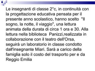 Le insegnanti di classe 2°c, in continuità con
la progettazione educativa pensata per il
presente anno scolastico, hanno scelto "Il
sogno, la notte, il viaggio", una lettura
animata della durata di circa 1 ora e 30. Alla
lettura nella biblioteca Panizzi,realizzata in
collaborazione con il teatro dell'Orsa,
seguirà un laboratorio in classe condotto
dall'insegnante Miari. Sarà a carico della
famiglia solo il costo del trasporto per e da
Reggio Emilia

 