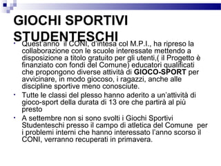 GIOCHI SPORTIVI
STUDENTESCHI col M.P.I., ha ripreso la
• Quest’anno il CONI, d’intesa

•

•

collaborazione con le scuole interessate mettendo a
disposizione a titolo gratuito per gli utenti,( il Progetto è
finanziato con fondi del Comune) educatori qualificati
che propongono diverse attività di GIOCO-SPORT per
avvicinare, in modo giocoso, i ragazzi, anche alle
discipline sportive meno conosciute.
Tutte le classi del plesso hanno aderito a un’attività di
gioco-sport della durata di 13 ore che partirà al più
presto
A settembre non si sono svolti i Giochi Sportivi
Studenteschi presso il campo di atletica del Comune per
i problemi interni che hanno interessato l’anno scorso il
CONI, verranno recuperati in primavera.

 