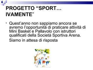 PROGETTO “SPORT…
IVAMENTE”
•

Quest’anno non sappiamo ancora se
avremo l’opportunità di praticare attività di
Mini Basket e Pallavolo con istruttori
qualificati della Società Sportiva Arena.
Siamo in attesa di risposta

 