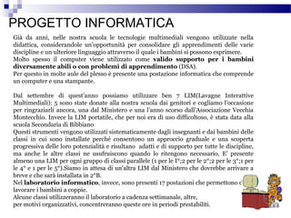 PROGETTO INFORMATICA
Già da anni, nelle nostra scuola le tecnologie multimediali vengono utilizzate nella
didattica, considerandole un’opportunità per consolidare gli apprendimenti delle varie
discipline e un ulteriore linguaggio attraverso il quale i bambini si possono esprimere.
Molto spesso il computer viene utilizzato come valido supporto per i bambini
diversamente abili o con problemi di apprendimento (DSA).
Per questo in molte aule del plesso è presente una postazione informatica che comprende
un computer e una stampante.
Dal settembre di quest’anno possiamo utilizzare ben 7 LIM(Lavagne Interattive
Multimediali): 5 sono state donate alla nostra scuola dai genitori e cogliamo l’occasione
per ringraziarli ancora, una dal Ministero e una l’anno scorso dall’Associazione Vecchia
Montecchio. Invece la LIM portatile, che per noi era di uso difficoltoso, è stata data alla
scuola Secondaria di Bibbiano
Questi strumenti vengono utilizzati sistematicamente dagli insegnanti e dai bambini delle
classi in cui sono installate perché consentono un approccio graduale e una scoperta
progressiva delle loro potenzialità e risultano adatti e di supporto per tutte le discipline,
ma anche le altre classi ne usufruiscono quando lo ritengono necessario. E’ presente
almeno una LIM per ogni gruppo di classi parallele (1 per le I°;2 per le 2°;2 per le 3°;1 per
le 4° e 1 per le 5°).Siamo in attesa di un’altra LIM dal Ministero che dovrebbe arrivare a
breve e che sarà installata in 2°B.
Nel laboratorio informatico, invece, sono presenti 17 postazioni che permettono di far
lavorare i bambini a coppie.
Alcune classi utilizzeranno il laboratorio a cadenza settimanale, altre,
per motivi organizzativi, concentreranno queste ore in periodi prestabiliti.

 